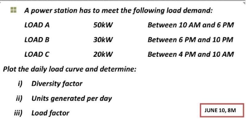 A power station has to meet the following load demand:
LOAD A
50kW
Between 10 AM and 6 PM
LOAD B
30kW
Between 6 PM and 10 PM
LOAD C
20kW
Between 4 PM and 10 AM
Plot the daily load curve and determine:
i) Diversity factor
ii) Units generated per day
iii) Load factor
JUNE 10, 8M
