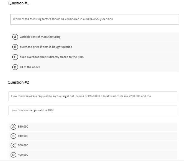 Question #1
Which of the following factors should be considered in a make-or-buy decision
A variable cost of manufacturing
purchase price if item is bought outside
fixed overhead that is directly traced to the item
all of the above
Question #2
How much sales are required to earn a target net income of P160,000 if total fixed costs are P200,000 and the
contribution margin ratio is 40%?
A) 510,000
B) 810,000
900,000
400,000
