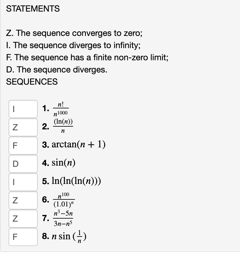 STATEMENTS
Z. The sequence converges to zero;
I. The sequence diverges to infinity;
F. The sequence has a finite non-zero limit;
D. The sequence diverges.
SEQUENCES
п!
1.
n1000
(In(n))
2.
n
F
3. arctan(n + 1)
D
4. sin(n)
5. In(In(In(n)))
n100
6.
(1.01)"
n3 –5n
7.
3n-n5
F
8. n sin (-)
N
N

