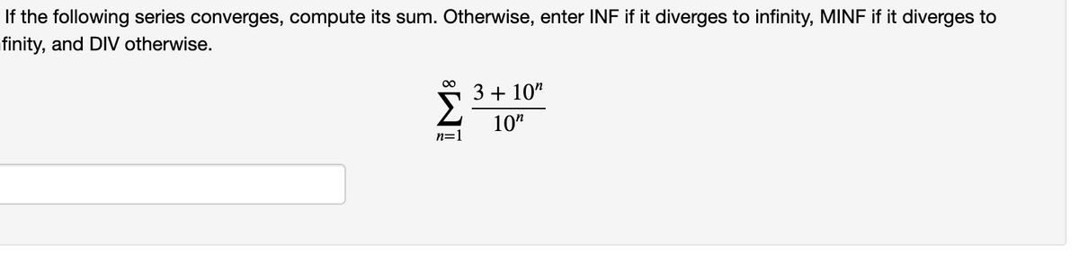 If the following series converges, compute its sum. Otherwise, enter INF if it diverges to infinity, MINF if it diverges to
finity, and DIV otherwise.
5 3+ 10"
10"
n=1
