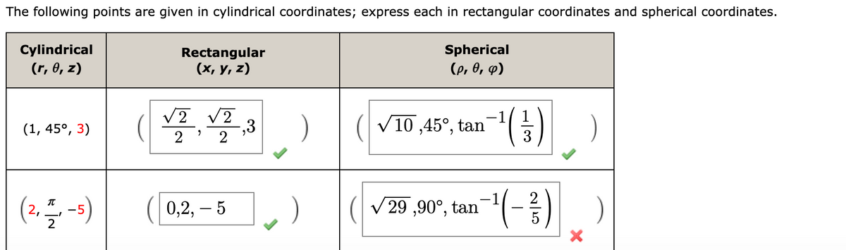 The following points are given in cylindrical coordinates; express each in rectangular coordinates and spherical coordinates.
Cylindrical
Rectangular
Spherical
(r, 0, z)
(х, у, 2)
(p, 0, p)
,3
2
)
V10 ,45°, tan
(1, 45°, 3)
0,2, – 5
V 29 ,90°, tan
IT
2,
-5
