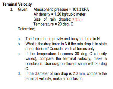 Terminal Velocity
3. Given:
Atmospheric pressure = 101.3 KPA
Air density = 1.20 kg/cubic meter
Size of rain droplet; 0.6mm
Temperature = 20 deg. C
Determine;
The force due to gravity and buoyant force in N.
What is the drag force in N if the rain drop is in state
of equilibrium? Consider vertical forces only
c.
If the temperature becomes 30 deg C (density
varies), compare the terminal velocity, make a
conclusion. Use drag coefficient same with 30 deg
C.
d. If the diameter of rain drop is 2.0 mm, compare the
terminal velocity, make a conclusion.
a.
b.