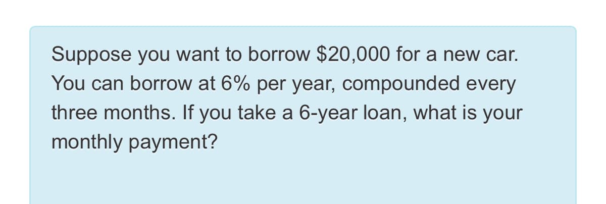 Suppose you want to borrow $20,000 for a new car.
You can borrow at 6% per year, compounded every
three months. If you take a 6-year loan, what is your
monthly payment?
