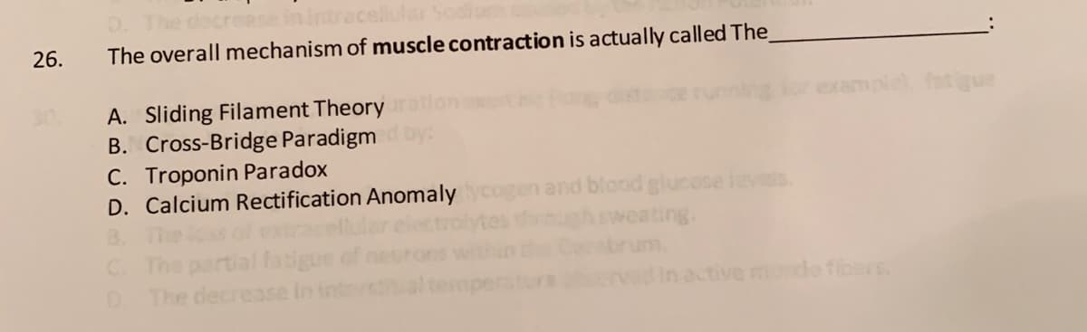 26.
The overall mechanism of muscle contraction is actually called The
ample), fatigue
A. Sliding Filament Theory
B. Cross-Bridge Paradigm by
C. Troponin Paradox
D. Calcium Rectification Anomaly
ogen and blood glucese ievets.
through sweating.
B.
rtial fatigue
The deci
C.
The
ase
active munde fibers
