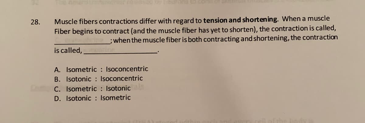 Muscle fibers contractions differ with regard to tension and shortening. When a muscle
Fiber begins to contract (and the muscle fiber has yet to shorten), the contraction is called,
;when the muscle fiber is both contracting and shortening, the contraction
28.
is called,
A. Isometric : Isoconcentric
B. Isotonic : Isoconcentric
C. Isometric : Isotonic
D. Isotonic : Isometric
