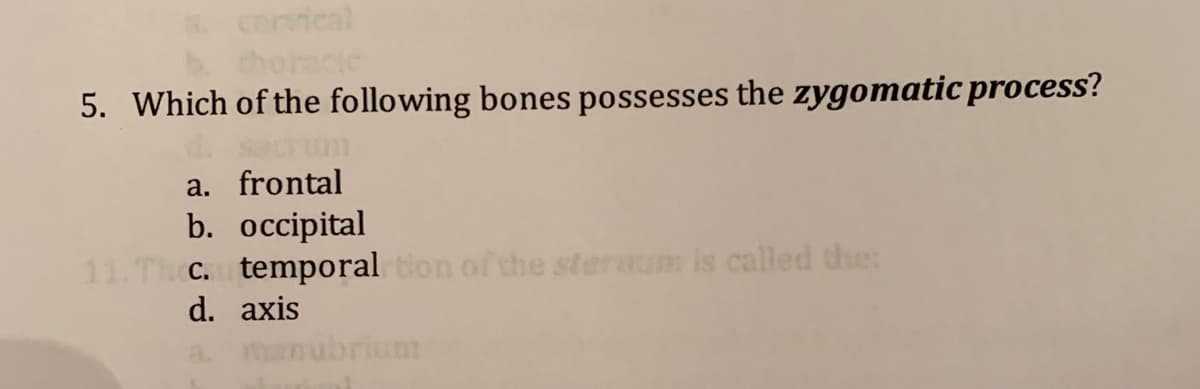 cervical
thoracie
5. Which of the following bones possesses the zygomatic process?
sacrum
a. frontal
b. occipital
11.Th C. temporal ton of the stermum is called the:
d. axis
manubrium
