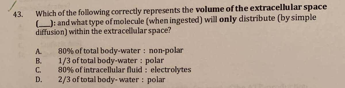 Which of the following correctly represents the volume of the extracellular space
): and what type of molecule (when ingested) will only distribute (by simple
diffusion) within the extracellular space?
43.
80% of total body-water : non-polar
1/3 of total body-water : polar
80% of intracellular fluid : electrolytes
2/3 of total body-water : polar
А.
В.
С.
D.
