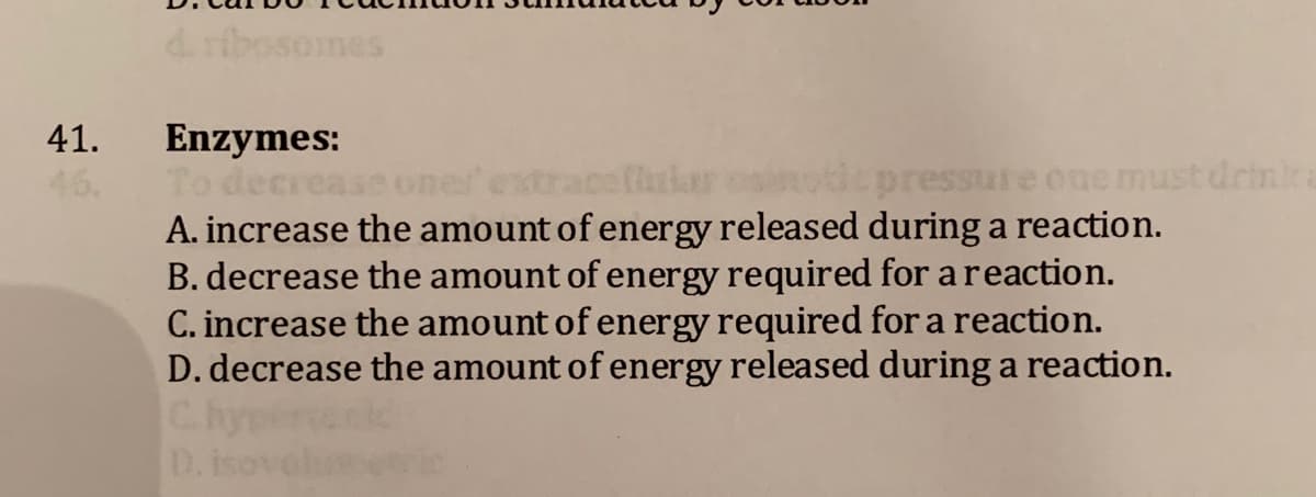 nes
41.
Enzymes:
To dec
A. increase the amount of energy released during a reaction.
B. decrease the amount of energy required for areaction.
C. increase the amount of energy required for a reaction.
D. decrease the amount of energy released during a reaction.
essu
one must drinka
D.
