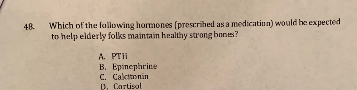 Which of the following hormones (prescribed as a medication) would be expected
to help elderly folks maintain healthy strong bones?
48.
A. PTH
B. Epinephrine
C. Calcitonin
D. Cortisol
