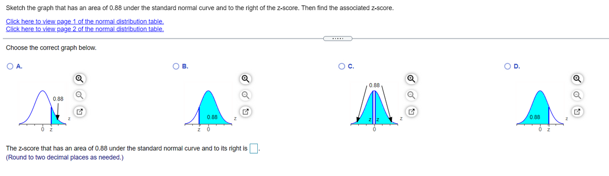 Sketch the graph that has an area of 0.88 under the standard normal curve and to the right of the z-score. Then find the associated z-score.
Click here to view page 1 of the normal distribution table.
Click here to view page 2 of the normal distribution table.
.....
Choose the correct graph below.
O A.
В.
OD.
0.88
0.88
0.88
0.88
The z-score that has an area of 0.88 under the standard normal curve and to its right is.
(Round to two decimal places as needed.)
0 Fo
