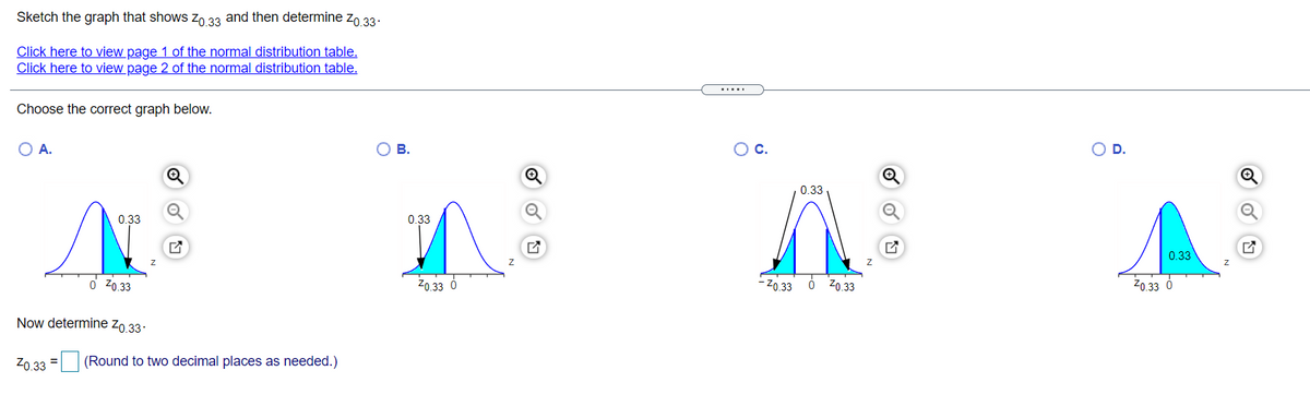 Sketch the graph that shows zo 33 and then determine zo 33:
Click here to view page 1 of the normal distribution table.
Click here to view page 2 of the normal distribution table.
.....
Choose the correct graph below.
O A.
В.
C.
D.
Q
0.33
0.33
0.33
0.33
o Z0.33
20.33 6
- Z0.33 0 zo.33
Z0.33 6
Now determine Zo,33.
Z0 33 = (Round to two decimal places as needed.)
