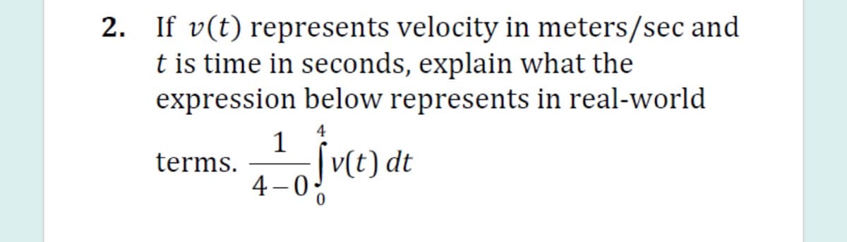 2. If v(t) represents velocity in meters/sec and
t is time in seconds, explain what the
expression below represents in real-world
4
1
terms.
4 –0 t) dt
