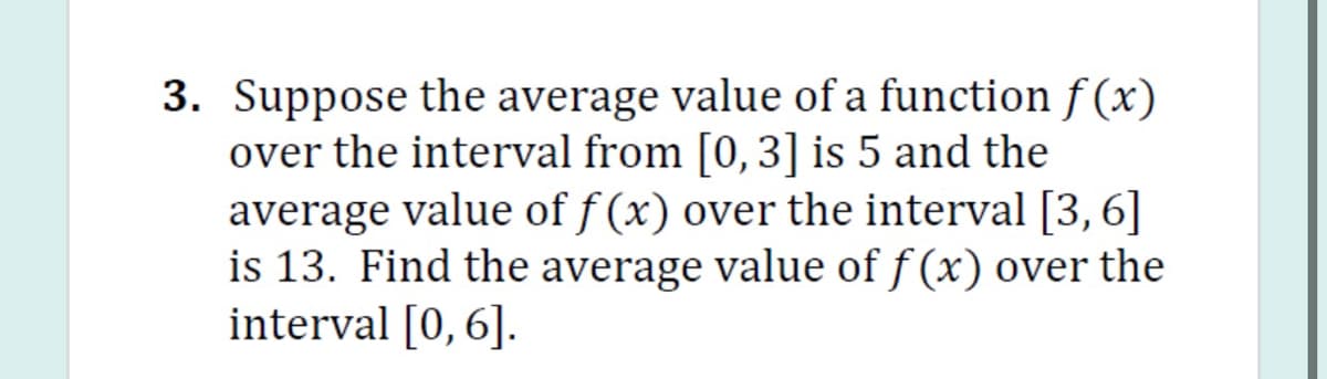 3. Suppose the average value of a function f (x)
over the interval from [0,3] is 5 and the
average value of f (x) over the interval [3,6]
is 13. Find the average value of f (x) over the
interval [0,6].
