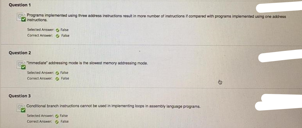 Question 1
Programs implemented using three address instructions result in more number of instructions if compared with programs implemented using one address
Vinstructions.
Selected Answer: O False
Correct Answer: O False
Question 2
"Immediate" addressing mode is the slowest memory addressing mode.
Selected Answer, False
Correct Answer: O False
Question 3
Conditional branch instructions cannot be used in implementing loops in assembly language programs.
Selected Answer: False
Correct Answer: O False
