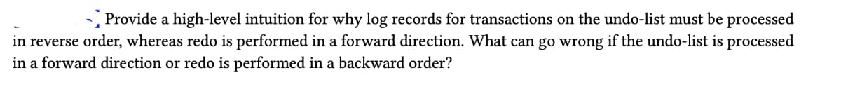 Provide a high-level intuition for why log records for transactions on the undo-list must be processed
in reverse order, whereas redo is performed in a forward direction. What can go wrong if the undo-list is processed
in a forward direction or redo is performed in a backward order?
