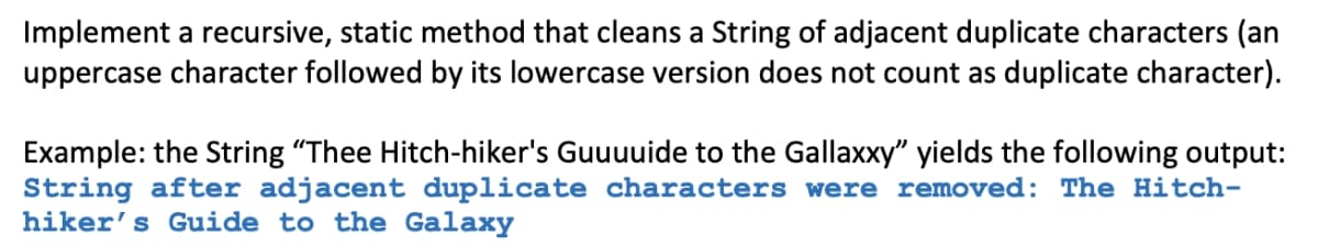 Implement a recursive, static method that cleans a String of adjacent duplicate characters (an
uppercase character followed by its lowercase version does not count as duplicate character).
Example: the String "Thee Hitch-hiker's Guuuuide to the Gallaxxy" yields the following output:
String after adjacent duplicate characters were removed: The Hitch-
hiker's Guide to the Galaxy
