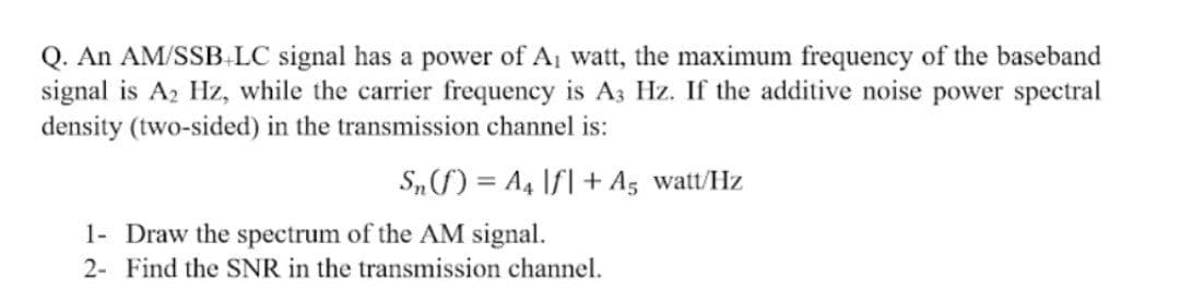 Q. An AM/SSB LC signal has a power of A watt, the maximum frequency of the baseband
signal is A2 Hz, while the carrier frequency is A3 Hz. If the additive noise power spectral
density (two-sided) in the transmission channel is:
S„f) = A4 If| + A5 watt/Hz
1- Draw the spectrum of the AM signal.
2- Find the SNR in the transmission channel.
