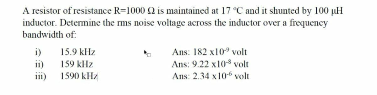 A resistor of resistance R=1000 Q is maintained at 17 °C and it shunted by 100 µH
inductor. Determine the rms noise voltage across the inductor over a frequency
bandwidth of:
Ans: 182 x109 volt
i)
ii)
15.9 kHz
159 kHz
Ans: 9.22 x10-8 volt
111)
1590 kHz
Ans: 2.34 x10-6 volt
