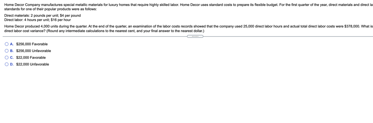 Home Decor Company manufactures special metallic materials for luxury homes that require highly skilled labor. Home Decor uses standard costs to prepare its flexible budget. For the first quarter of the year, direct materials and direct la
standards for one of their popular products were as follows:
Direct materials: 2 pounds per unit; $4 per pound
Direct labor: 4 hours per unit; $16 per hour
Home Decor produced 4,000 units during the quarter. At the end of the quarter, an examination of the labor costs records showed that the company used 25,000 direct labor hours and actual total direct labor costs were $378,000. What is
direct labor cost variance? (Round any intermediate calculations to the nearest cent, and your final answer to the nearest dollar.)
.....
A. $256,000 Favorable
B. $256,000 Unfavorable
C. $22,000 Favorable
D. $22,000 Unfavorable
