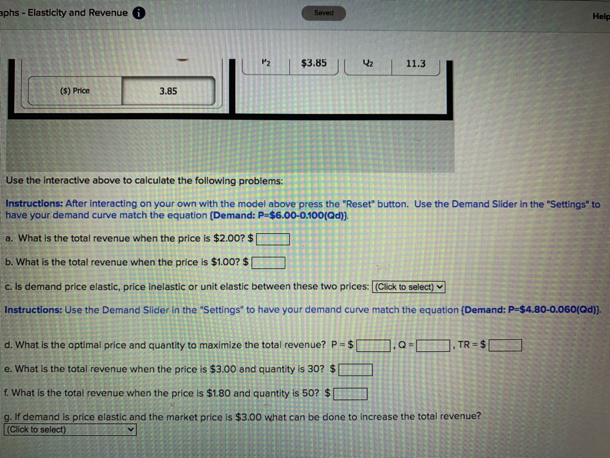 aphs - Elasticity and Revenue
Saved
Help
P2
$3.85
42
11.3
($) Price
3.85
Use the interactive above to calculate the following problems:
Instructions: After interacting on your own with the model above press the "Reset" button. Use the Demand Slider in the "Settings" to
have your demand curve match the equation (Demand: P=$6.00-0.100(Qd)).
a. What is the total revenue when the price is $2.00? $
b. What is the total revenue when the price is $1.00? $
c. Is demand price elastic, price inelastic or unit elastic between these two prices: (Click to select) v
Instructions: Use the Demand Slider in the "Settings" to have your demand curve match the equation (Demand: P-$4.80-0.060(Qd)).
d. What is the optimal price and quantity to maximize the total revenue? P = $
, TR = $
e. What is the total revenue when the price is $3.00 and quantity is 30? $
f. What is the total revenue when the price is $1.80 and quantity is 50? $
g. If demand is price elastic and the market price is $3.00 what can be done to increase the total revenue?
(Click to select)
