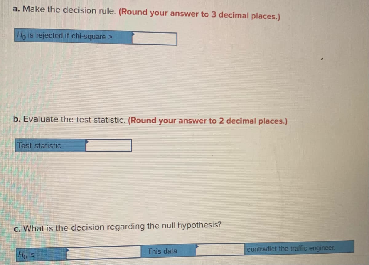a. Make the decision rule. (Round your answer to 3 decimal places.)
Ho is rejected if chi-square >
b. Evaluate the test statistic. (Round your answer to 2 decimal places.)
Test statistic
c. What is the decision regarding the null hypothesis?
This data
contradict the traffic engineer.
Ho is
