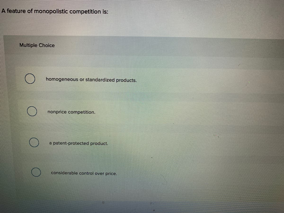 A feature of monopolistic competition is:
Multiple Choice
homogeneous or standardized products.
nonprice competition.
a patent-protected product.
considerable control over price.
