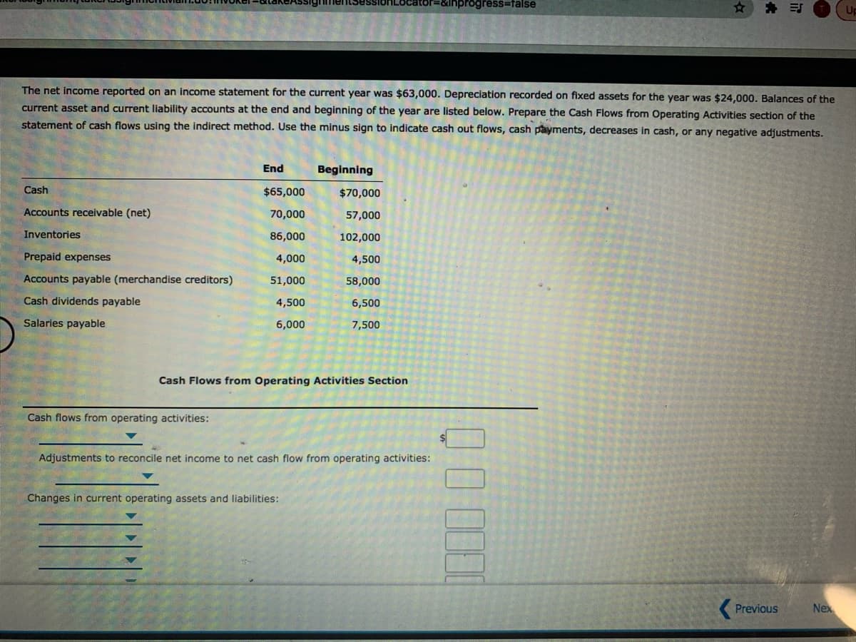 1Locator=&lnprogress=false
* 引
The net income reported on an income statement for the current year was $63,000. Depreciation recorded on fixed assets for the year was $24,000. Balances of the
current asset and current liability accounts at the end and beginning of the year are listed below. Prepare the Cash Flows from Operating Activities section of the
statement of cash flows using the indirect method. Use the minus sign to indicate cash out flows, cash payments, decreases in cash, or any negative adjustments.
End
Beginning
Cash
$65,000
$70,000
Accounts receivable (net)
70,000
57,000
Inventories
86,000
102,000
Prepaid expenses
4,000
4,500
Accounts payable (merchandise creditors)
51,000
58,000
Cash dividends payable
4,500
6,500
Salaries payable
6,000
7,500
Cash Flows from Operating Activities Section
Cash flows from operating activities:
Adjustments to reconcile net income to net cash flow from operating activities:
Changes in current operating assets and liabilities:
Previous
Nex
