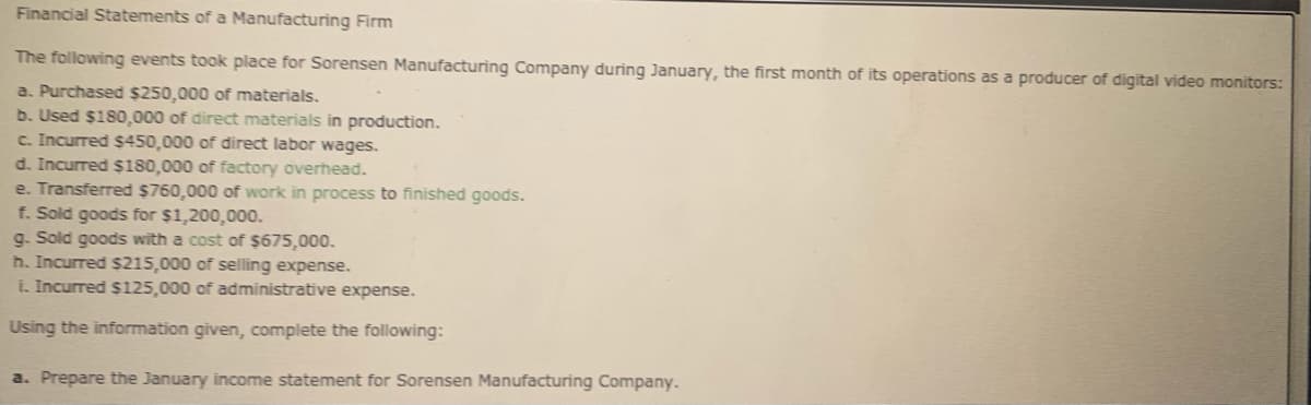Financial Statements of a Manufacturing Firm
The following events took place for Sorensen Manufacturing Company during January, the first month of its operations as a producer of digital video monitors:
a. Purchased $250,000 of materials.
b. Used $180,000 of direct materials in production.
c. Incurred $450,000 of direct labor wages.
d. Incurred $180,000 of factory overhead.
e. Transferred $760,000 of work in process to finished goods.
f. Sold goods for $1,200,000.
g. Sold goods with a cost of $675,000.
h. Incurred $215,000 of selling expense.
i. Incurred $125,000 of administrative expense.
Using the information given, complete the following:
a. Prepare the January income statement for Sorensen Manufacturing Company.
