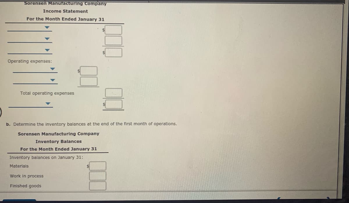 Sorensen Manufacturing Company
Income Statement
For the Month Ended January 31
Operating expenses:
Total operating expenses
b. Determine the inventory balances at the end of the first month of operations.
Sorensen Manufacturing Company
Inventory Balances
For the Month Ended January 31
Inventory balances on January 31:
Materials
Work in process
Finished goods
