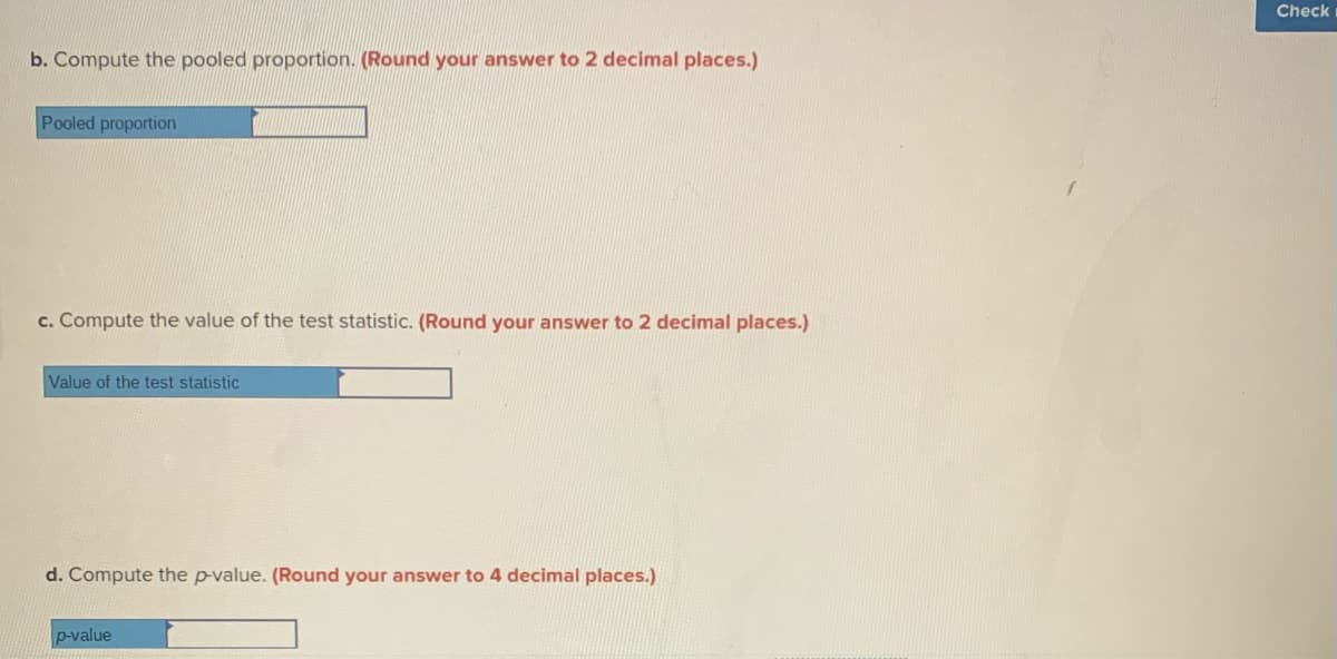 Check
b. Compute the pooled proportion. (Round your answer to 2 decimal places.)
Pooled proportion
c. Compute the value of the test statistic. (Round your answer to 2 decimal places.)
Value of the test statistic
d. Compute the p-value. (Round your answer to 4 decimal places.)
p-value
