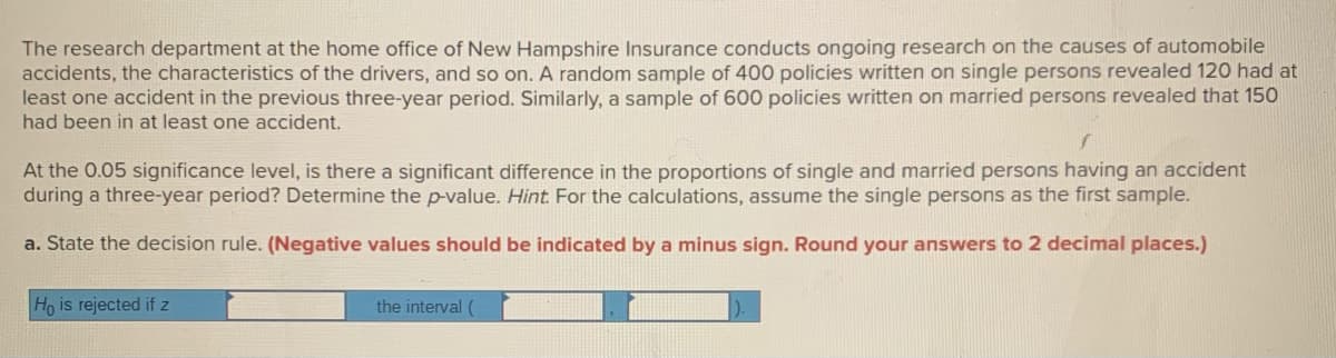 The research department at the home office of New Hampshire Insurance conducts ongoing research on the causes of automobile
accidents, the characteristics of the drivers, and so on. A random sample of 400 policies written on single persons revealed 120 had at
least one accident in the previous three-year period. Similarly, a sample of 600 policies written on married persons revealed that 150
had been in at least one accident.
At the 0.05 significance level, is there a significant difference in the proportions of single and married persons having an accident
during a three-year period? Determine the p-value. Hint For the calculations, assume the single persons as the first sample.
a. State the decision rule. (Negative values should be indicated by a minus sign. Round your answers to 2 decimal places.)
Ho is rejected if z
the interval (

