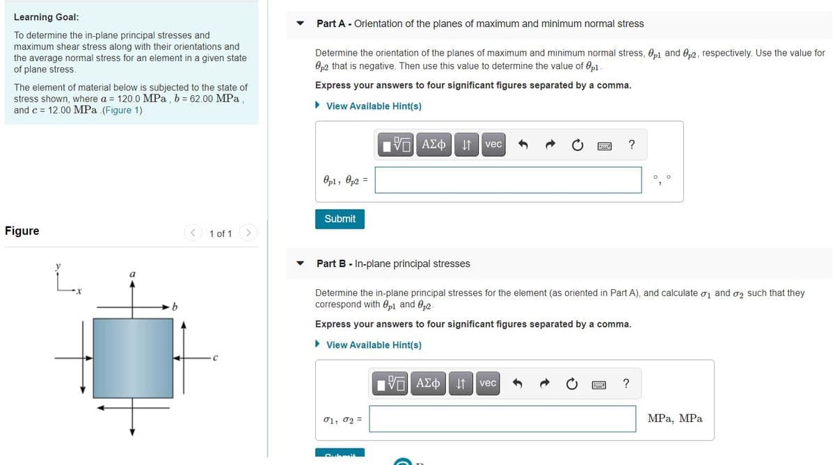 Learning Goal:
Part A - Orientation of the planes of maximum and minimum normal stress
To determine the in-plane principal stresses and
maximum shear stress along with their orientations and
the average normal stress for an element in a given state
of plane stress.
Determine the orientation of the planes of maximum and minimum normal stress, 0p1 and 0,2, respectively. Use the value for
Op2 that is negative. Then use this value to determine the value of Op1
Express your answers to four significant figures separated by a comma.
The element of material below is subjected to the state of
stress shown, where a = 120.0 MPa, b = 62.00 MPa.
and c = 12.00 MPa (Figure 1)
• View Available Hint(s)
Πν ΑΣφ
vec
Opl, Op2 =
Submit
Figure
1 of 1
Part B - In-plane principal stresses
a
Determine the in-plane principal stresses for the element (as oriented in Part A), and calculate oj and o2 such that they
correspond with 0pl and 0p2
Express your answers to four significant figures separated by a comma.
> View Available Hint(s)
V ΑΣΦ
?
vec
01, 02 =
MPа, МPа
Cubm4
