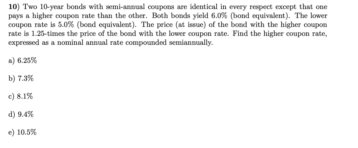 10) Two 10-year bonds with semi-annual coupons are identical in every respect except that one
pays a higher coupon rate than the other. Both bonds yield 6.0% (bond equivalent). The lower
coupon rate is 5.0% (bond equivalent). The price (at issue) of the bond with the higher coupon
rate is 1.25-times the price of the bond with the lower coupon rate. Find the higher coupon rate,
expressed as a nominal annual rate compounded semiannually.
a) 6.25%
b) 7.3%
c) 8.1%
d) 9.4%
e) 10.5%