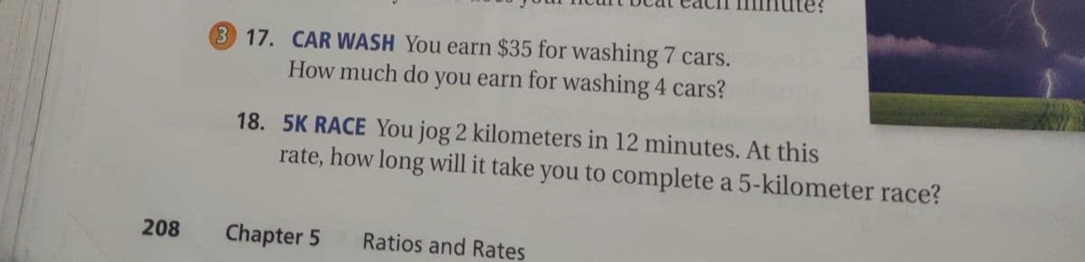 3 17. CAR WASH You earn $35 for washing 7 cars.
How much do you earn for washing 4 cars?
18. 5K RACE You jog 2 kilometers in 12 minutes. At this
rate, how long will it take you to complete a 5-kilometer race?
208
Chapter 5
Ratios and Rates
