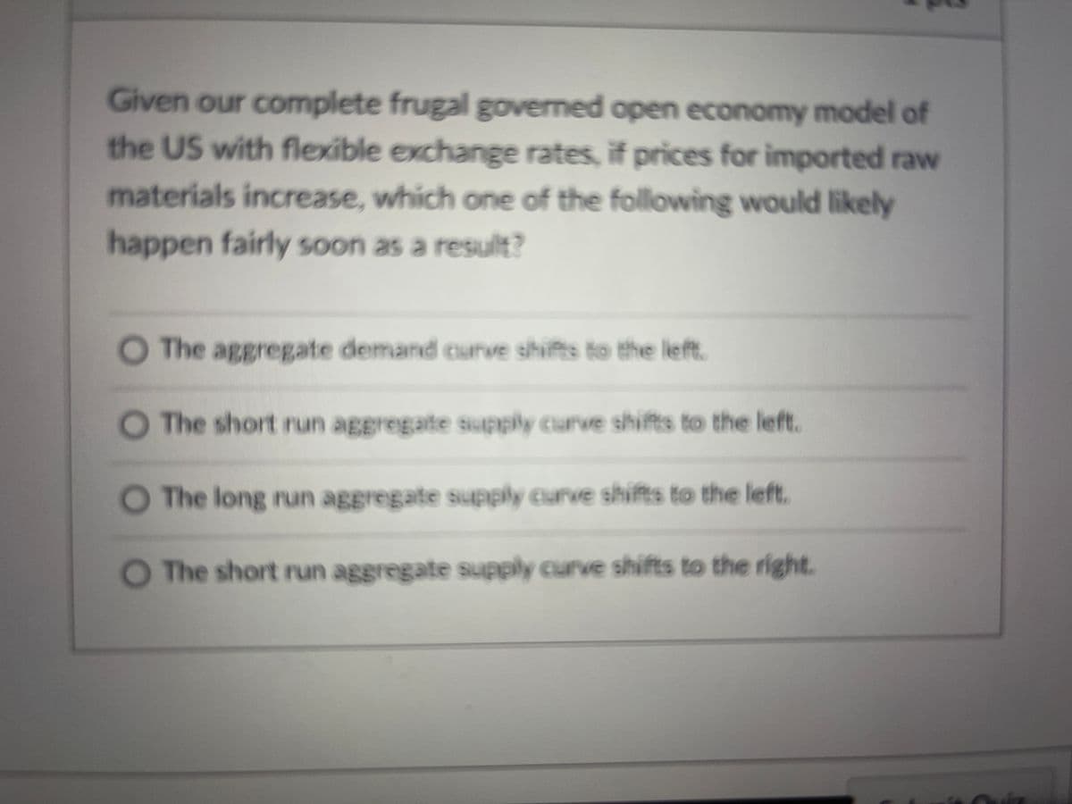 Given our complete frugal governed open economy model of
the US with flexible exchange rates, if prices for imported raw
materials increase, which one of the following would likely
happen fairly soon as a result?
The aggregate demand curve shifts to the left.
O The short nun aggregate supply curve shifts to the left.
O The long run aggregate supply curve shifts to the left.
The short run aggregate supply curve shifts to the right.