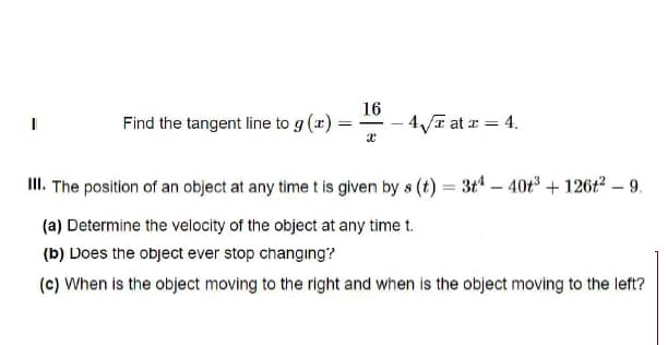 16
Find the tangent line to g (x) =
4Vī at r = 4.
III. The position of an object at any time t is given by s (t) = 3t" – 40t3 + 126t2 – 9.
%3D
(a) Determine the velocity of the object at any time t.
(b) Does the object ever stop changing?
(c) When is the object moving to the right and when is the object moving to the left?
