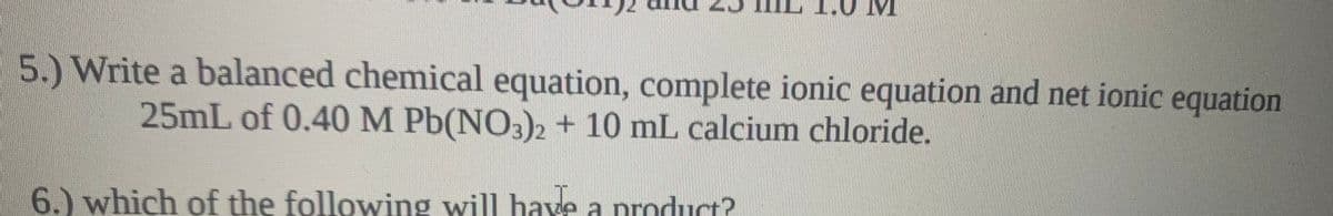 5.) Write a balanced chemical equation, complete ionic equation and net ionic equation
25mL of 0.40 M Pb(NO3)2 + 10 mL calcium chloride.
6.) which of the following will have a product?
