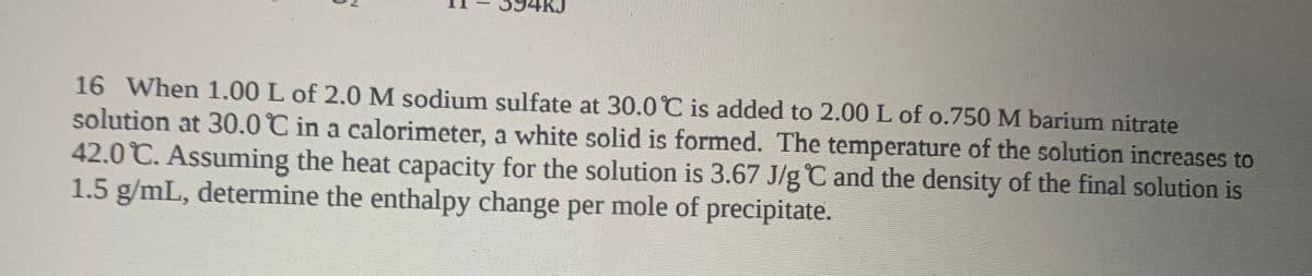 16 When 1.00 L of 2.0M sodium sulfate at 30.0C is added to 2.00 L of o.750 M barium nitrate
solution at 30.0 C in a calorimeter, a white solid is formed. The temperature of the solution increases to
42.0 C. Assuming the heat capacity for the solution is 3.67 J/g C and the density of the final solution is
1.5 g/mL, determine the enthalpy change per mole of precipitate.
