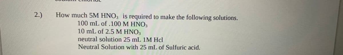 2.)
How much 5M HNO3 is required to make the following solutions.
100 mL of .100 M HNO3
10 mL of 2.5 M HNO3
neutral solution 25 mL 1M Hcl
Neutral Solution with 25 mL of Sulfuric acid.
