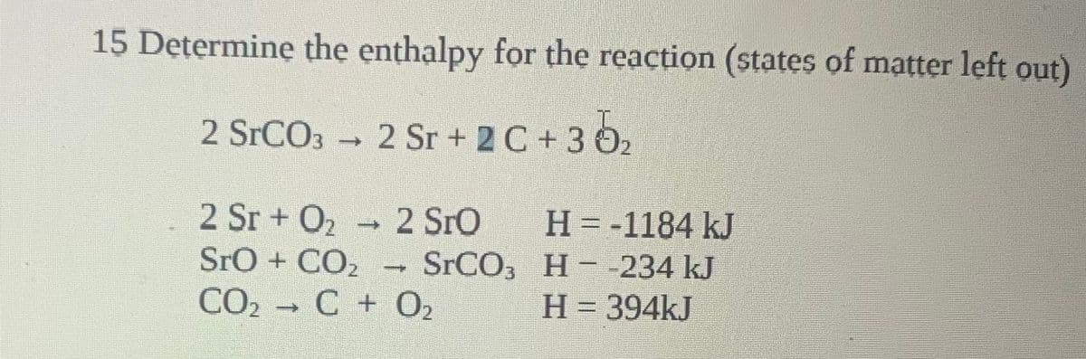 15 Determinę the enthalpy for the reaction (states of matter left out)
2 SrCO3 2 Sr + 2 C +3 O2
2 Sr + O2 2 SrO
SrO + CO2
CO2 C + O2
H = -1184 kJ
SrCO, H--234 kJ
H = 394kJ
