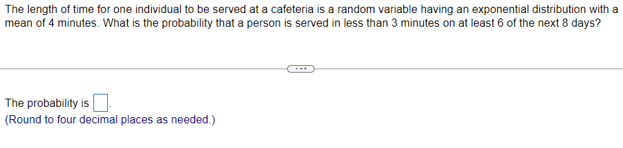 The length of time for one individual to be served at a cafeteria is a random variable having an exponential distribution with a
mean of 4 minutes. What is the probability that a person is served in less than 3 minutes on at least 6 of the next 8 days?
The probability is
(Round to four decimal places as needed.)