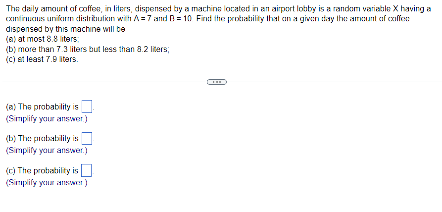 The daily amount of coffee, in liters, dispensed by a machine located in an airport lobby is a random variable X having a
continuous uniform distribution with A = 7 and B = 10. Find the probability that on a given day the amount of coffee
dispensed by this machine will be
(a) at most 8.8 liters;
(b) more than 7.3 liters but less than 8.2 liters;
(c) at least 7.9 liters.
(a) The probability is
(Simplify your answer.)
(b) The probability is
(Simplify your answer.)
(c) The probability is
(Simplify your answer.)