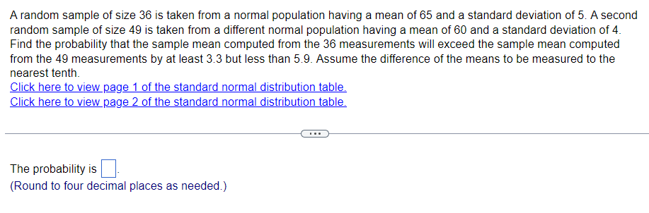 A random sample of size 36 is taken from a normal population having a mean of 65 and a standard deviation of 5. A second
random sample of size 49 is taken from a different normal population having a mean of 60 and a standard deviation of 4.
Find the probability that the sample mean computed from the 36 measurements will exceed the sample mean computed
from the 49 measurements by at least 3.3 but less than 5.9. Assume the difference of the means to be measured to the
nearest tenth.
Click here to view page 1 of the standard normal distribution table.
Click here to view page 2 of the standard normal distribution table.
The probability is
(Round to four decimal places as needed.)