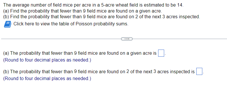The average number of field mice per acre in a 5-acre wheat field is estimated to be 14.
(a) Find the probability that fewer than 9 field mice are found on a given acre.
(b) Find the probability that fewer than 9 field mice are found on 2 of the next 3 acres inspected.
Click here to view the table of Poisson probability sums.
(a) The probability that fewer than 9 field mice are found on a given acre is
(Round to four decimal places as needed.)
(b) The probability that fewer than 9 field mice are found on 2 of the next 3 acres inspected is
(Round to four decimal places as needed.)