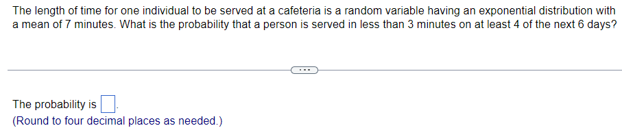 The length of time for one individual to be served at a cafeteria is a random variable having an exponential distribution with
a mean of 7 minutes. What is the probability that a person is served in less than 3 minutes on at least 4 of the next 6 days?
The probability is
(Round to four decimal places as needed.)