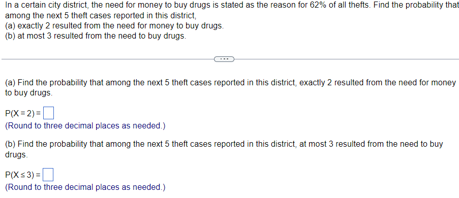 In a certain city district, the need for money to buy drugs is stated as the reason for 62% of all thefts. Find the probability that
among the next 5 theft cases reported in this district,
(a) exactly 2 resulted from the need for money to buy drugs.
(b) at most 3 resulted from the need to buy drugs.
(a) Find the probability that among the next 5 theft cases reported in this district, exactly 2 resulted from the need for money
to buy drugs.
P(X=2)=
(Round to three decimal places as needed.)
(b) Find the probability that among the next 5 theft cases reported in this district, at most 3 resulted from the need to buy
drugs.
P(X ≤ 3)=
(Round to three decimal places as needed.)