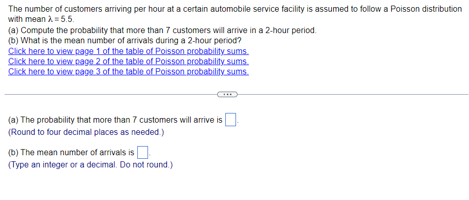 The number of customers arriving per hour at a certain automobile service facility is assumed to follow a Poisson distribution
with mean λ = 5.5.
(a) Compute the probability that more than 7 customers will arrive in a 2-hour period.
(b) What is the mean number of arrivals during a 2-hour period?
Click here to view page 1 of the table of Poisson probability sums.
Click here to view page 2 of the table of Poisson probability sums.
Click here to view page 3 of the table of Poisson probability sums.
(a) The probability that more than 7 customers will arrive is
(Round to four decimal places as needed.)
(b) The mean number of arrivals is
(Type an integer or a decimal. Do not round.)