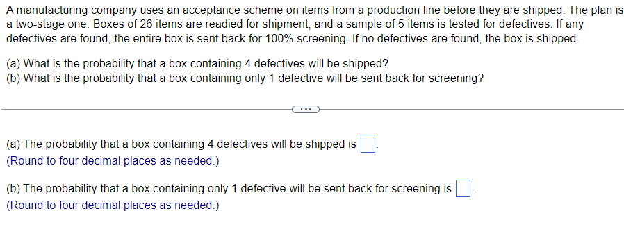 A manufacturing company uses an acceptance scheme on items from a production line before they are shipped. The plan is
a two-stage one. Boxes of 26 items are readied for shipment, and a sample of 5 items is tested for defectives. If any
defectives are found, the entire box is sent back for 100% screening. If no defectives are found, the box is shipped.
(a) What is the probability that a box containing 4 defectives will be shipped?
(b) What is the probability that a box containing only 1 defective will be sent back for screening?
(a) The probability that a box containing 4 defectives will be shipped is
(Round to four decimal places as needed.)
(b) The probability that a box containing only 1 defective will be sent back for screening is
(Round to four decimal places as needed.)