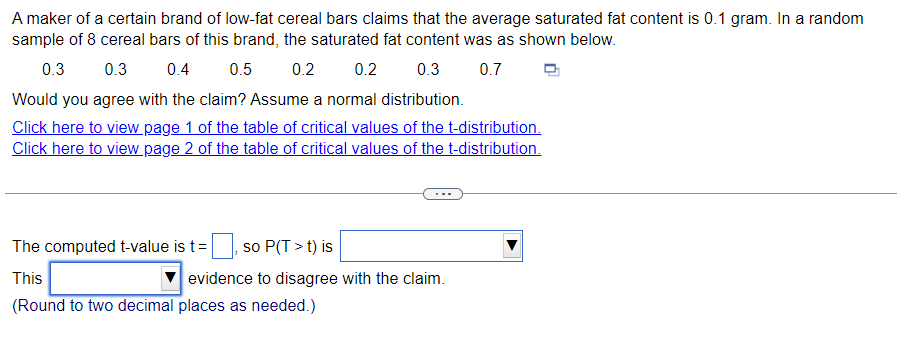 A maker of a certain brand of low-fat cereal bars claims that the average saturated fat content is 0.1 gram. In a random
sample of 8 cereal bars of this brand, the saturated fat content was as shown below.
0.3
0.3 0.4
0.5 0.2 0.2
0.3 0.7
Would you agree with the claim? Assume a normal distribution.
Click here to view page 1 of the table of critical values of the t-distribution.
Click here to view page 2 of the table of critical values of the t-distribution.
0, so P(T>t) is
evidence to disagree with the claim.
The computed t-value is t =
This
(Round to two decimal places as needed.)