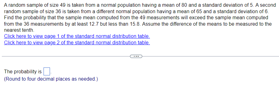A random sample of size 49 is taken from a normal population having a mean of 80 and a standard deviation of 5. A second
random sample of size 36 is taken from a different normal population having a mean of 65 and a standard deviation of 6.
Find the probability that the sample mean computed from the 49 measurements will exceed the sample mean computed
from the 36 measurements by at least 12.7 but less than 15.8. Assume the difference of the means to be measured to the
nearest tenth.
Click here to view page 1 of the standard normal distribution table.
Click here to view page 2 of the standard normal distribution table.
The probability is
(Round to four decimal places as needed.)